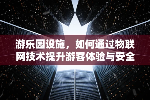 游乐园设施，如何通过物联网技术提升游客体验与安全管理？