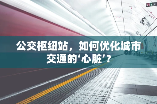 公交枢纽站，如何优化城市交通的‘心脏’？