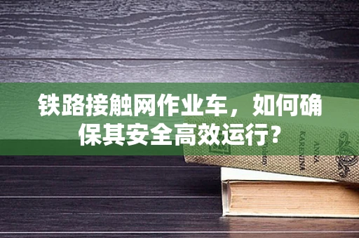 铁路接触网作业车，如何确保其安全高效运行？