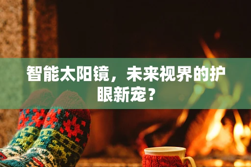 智能太阳镜，未来视界的护眼新宠？