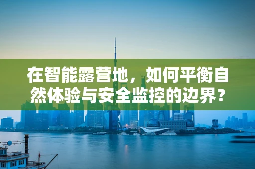 在智能露营地，如何平衡自然体验与安全监控的边界？
