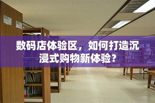 数码店体验区，如何打造沉浸式购物新体验？
