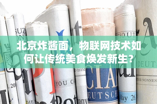北京炸酱面，物联网技术如何让传统美食焕发新生？