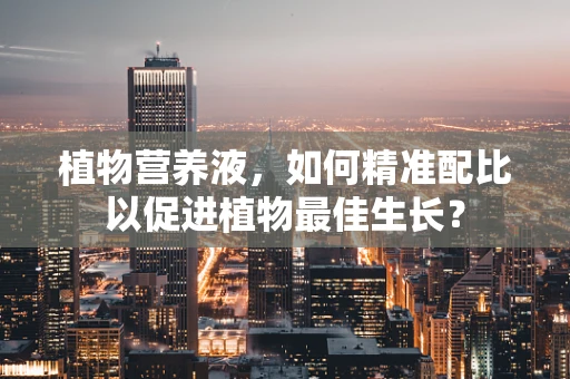 植物营养液，如何精准配比以促进植物最佳生长？