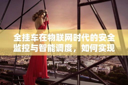 全挂车在物联网时代的安全监控与智能调度，如何实现高效管理？