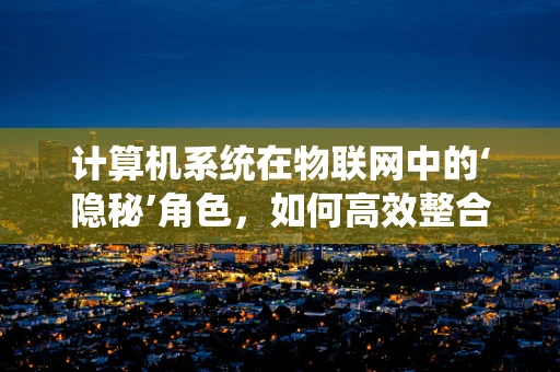 计算机系统在物联网中的‘隐秘’角色，如何高效整合与优化？