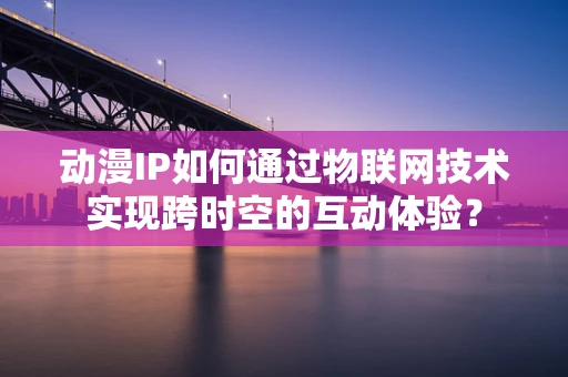 动漫IP如何通过物联网技术实现跨时空的互动体验？