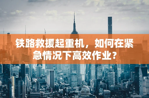 铁路救援起重机，如何在紧急情况下高效作业？