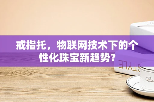 戒指托，物联网技术下的个性化珠宝新趋势？