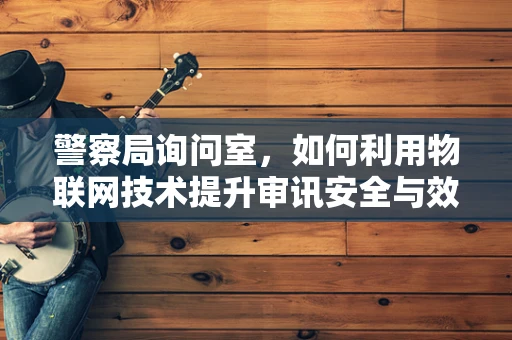 警察局询问室，如何利用物联网技术提升审讯安全与效率？