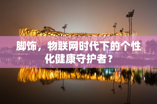 脚饰，物联网时代下的个性化健康守护者？