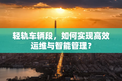轻轨车辆段，如何实现高效运维与智能管理？