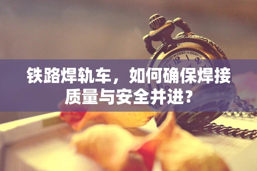 铁路焊轨车，如何确保焊接质量与安全并进？