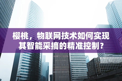 樱桃，物联网技术如何实现其智能采摘的精准控制？