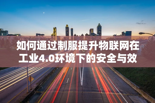 如何通过制服提升物联网在工业4.0环境下的安全与效率？