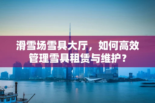 滑雪场雪具大厅，如何高效管理雪具租赁与维护？