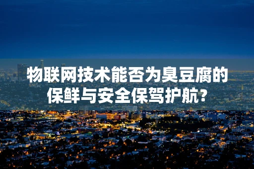 物联网技术能否为臭豆腐的保鲜与安全保驾护航？