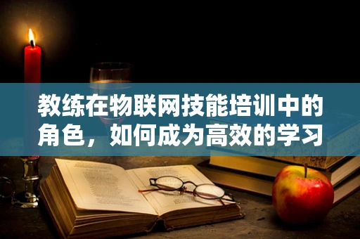 教练在物联网技能培训中的角色，如何成为高效的学习引导者？