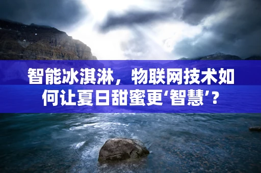 智能冰淇淋，物联网技术如何让夏日甜蜜更‘智慧’？