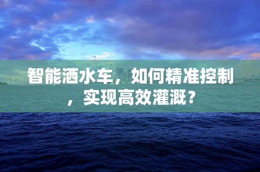 智能洒水车，如何精准控制，实现高效灌溉？