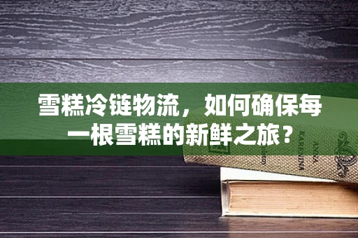 雪糕冷链物流，如何确保每一根雪糕的新鲜之旅？