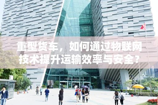 重型货车，如何通过物联网技术提升运输效率与安全？