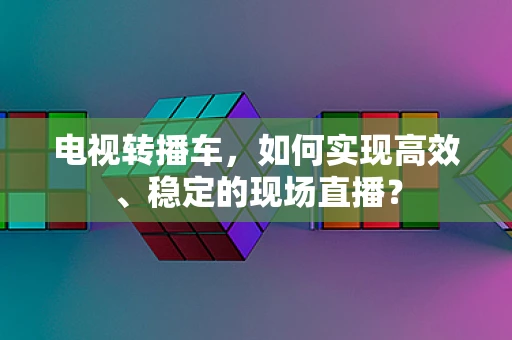 电视转播车，如何实现高效、稳定的现场直播？