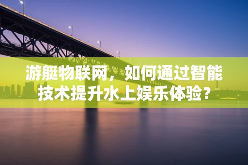 游艇物联网，如何通过智能技术提升水上娱乐体验？