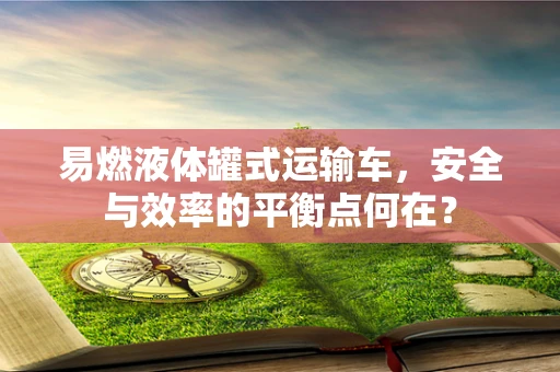 易燃液体罐式运输车，安全与效率的平衡点何在？
