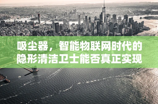 吸尘器，智能物联网时代的隐形清洁卫士能否真正实现高效节能？