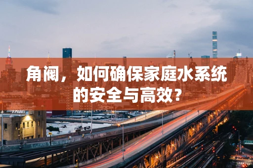 角阀，如何确保家庭水系统的安全与高效？