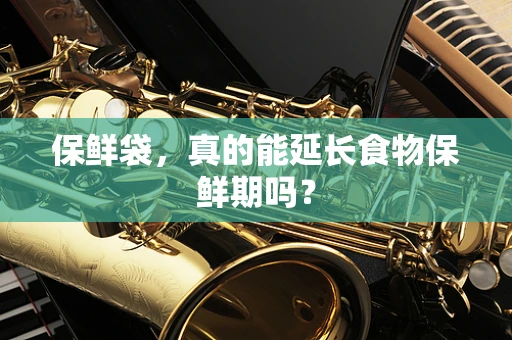 保鲜袋，真的能延长食物保鲜期吗？