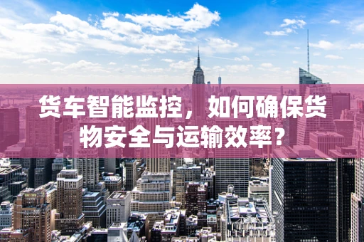 货车智能监控，如何确保货物安全与运输效率？