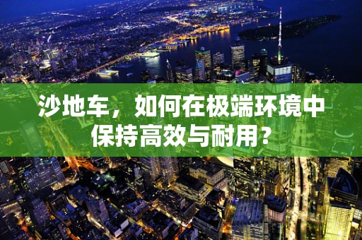 沙地车，如何在极端环境中保持高效与耐用？