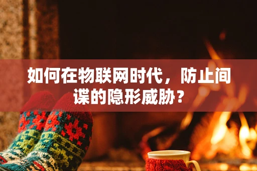 如何在物联网时代，防止间谍的隐形威胁？