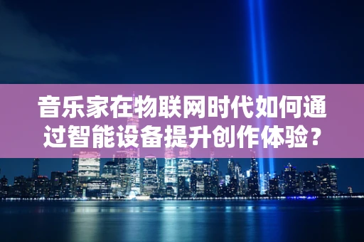 音乐家在物联网时代如何通过智能设备提升创作体验？