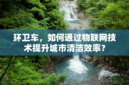 环卫车，如何通过物联网技术提升城市清洁效率？