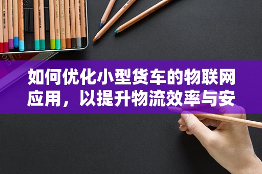 如何优化小型货车的物联网应用，以提升物流效率与安全性？