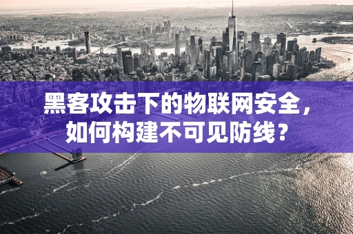 黑客攻击下的物联网安全，如何构建不可见防线？