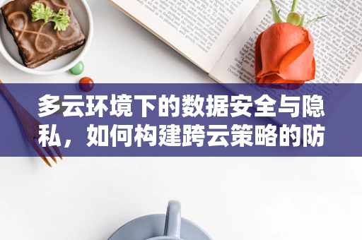 多云环境下的数据安全与隐私，如何构建跨云策略的防护网？