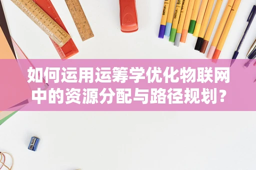 如何运用运筹学优化物联网中的资源分配与路径规划？