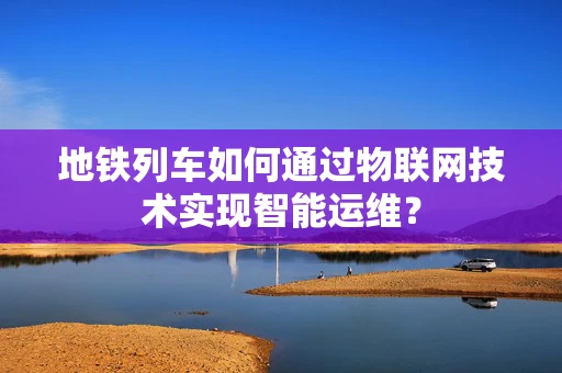 地铁列车如何通过物联网技术实现智能运维？