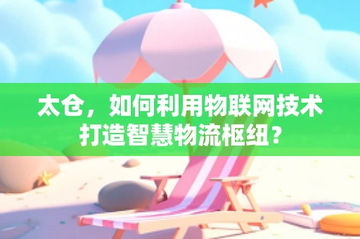 太仓，如何利用物联网技术打造智慧物流枢纽？