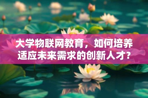 大学物联网教育，如何培养适应未来需求的创新人才？
