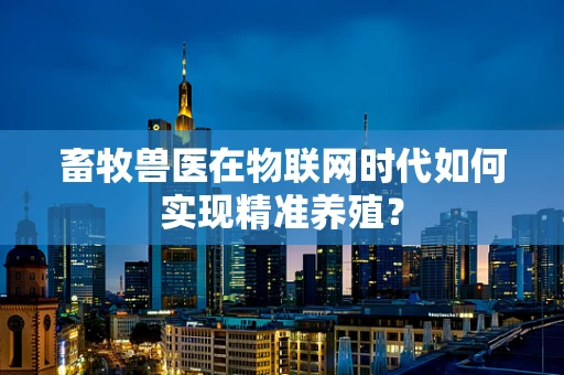 畜牧兽医在物联网时代如何实现精准养殖？