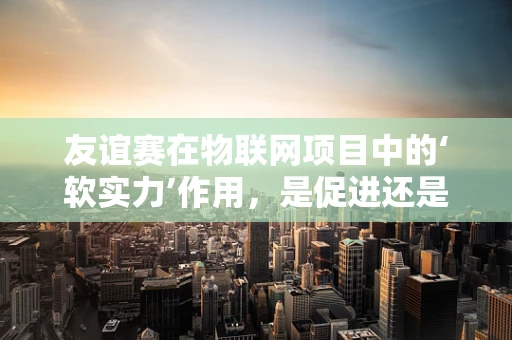 友谊赛在物联网项目中的‘软实力’作用，是促进还是阻碍？