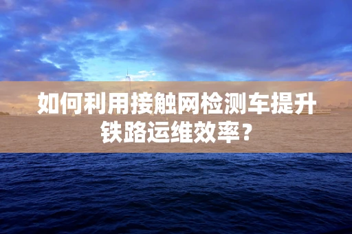 如何利用接触网检测车提升铁路运维效率？
