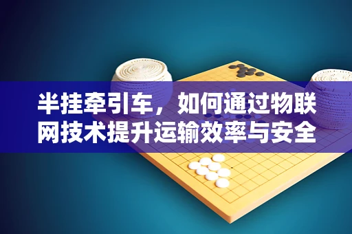 半挂牵引车，如何通过物联网技术提升运输效率与安全性？
