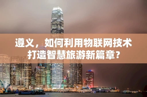 遵义，如何利用物联网技术打造智慧旅游新篇章？