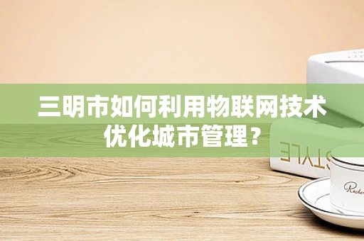 三明市如何利用物联网技术优化城市管理？
